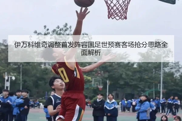 伊万科维奇调整首发阵容国足世预赛客场抢分思路全面解析