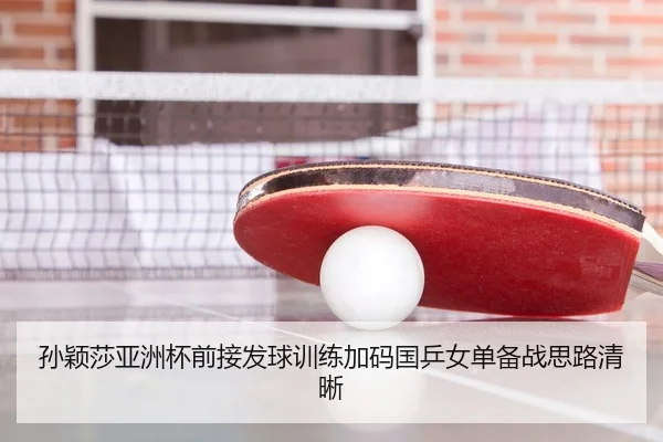 孙颖莎亚洲杯前接发球训练加码国乒女单备战思路清晰